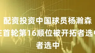 配资投资中国球员杨瀚森在首轮第16顺位被开拓者选中