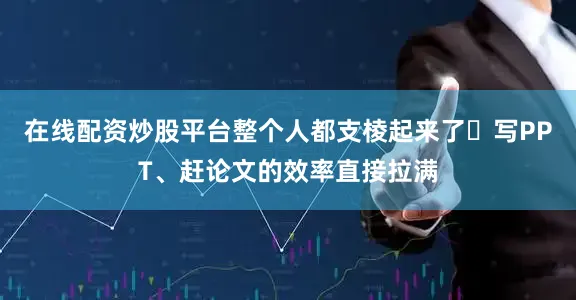 在线配资炒股平台整个人都支棱起来了✨写PPT、赶论文的效率直接拉满