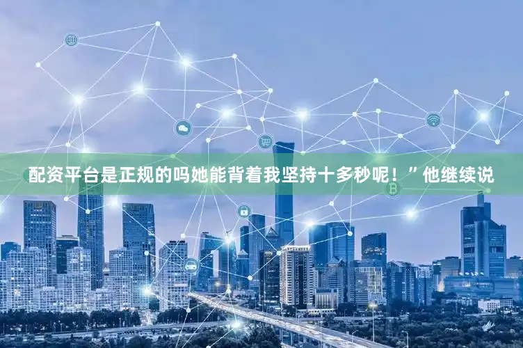 配资平台是正规的吗她能背着我坚持十多秒呢！”他继续说