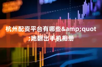 杭州配资平台有哪些&quot;她翻出手机相册