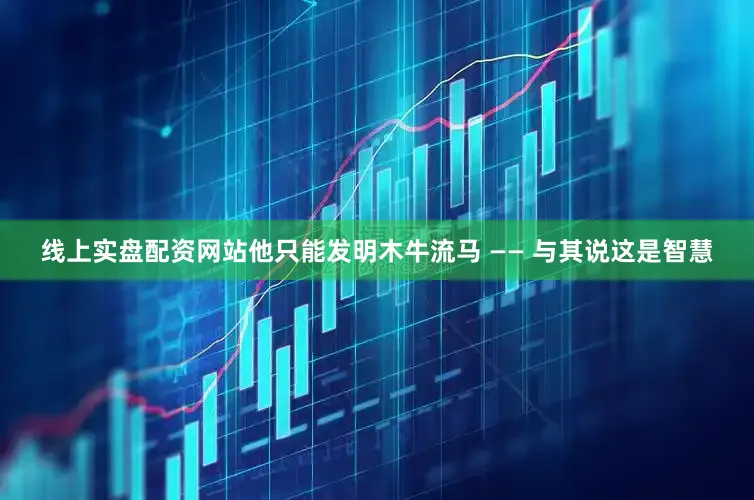 线上实盘配资网站他只能发明木牛流马 —— 与其说这是智慧