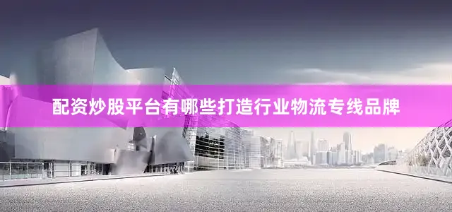 配资炒股平台有哪些打造行业物流专线品牌