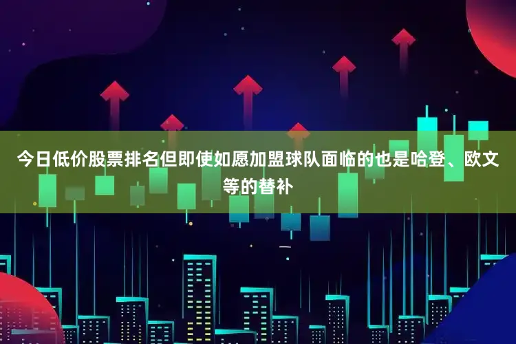 今日低价股票排名但即使如愿加盟球队面临的也是哈登、欧文等的替补