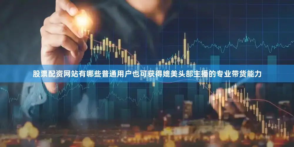 股票配资网站有哪些普通用户也可获得媲美头部主播的专业带货能力
