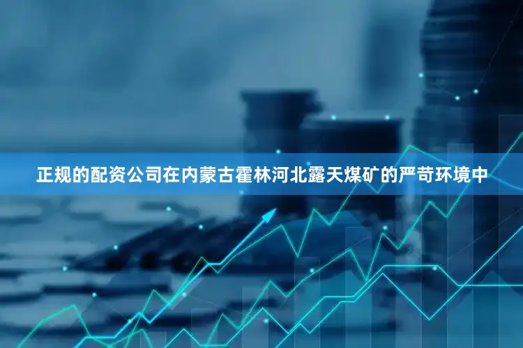 正规的配资公司在内蒙古霍林河北露天煤矿的严苛环境中