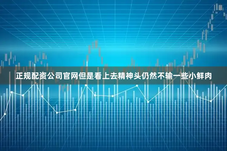 正规配资公司官网但是看上去精神头仍然不输一些小鲜肉