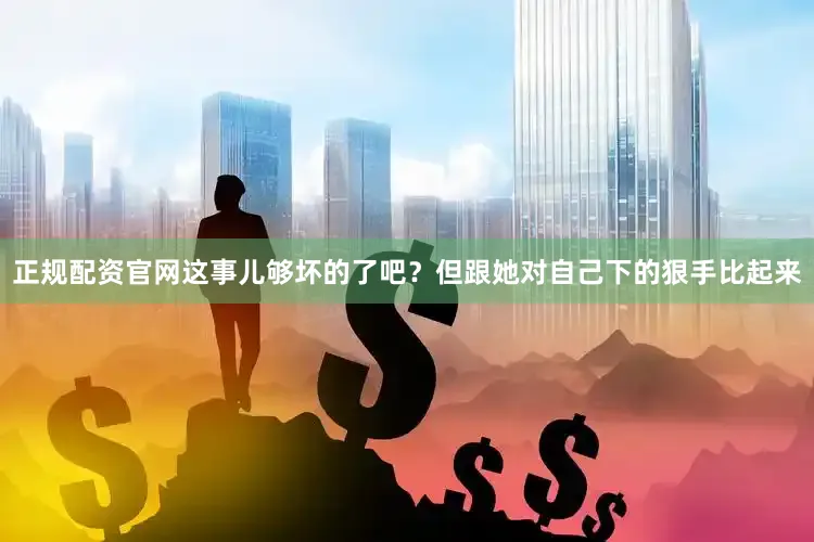 正规配资官网这事儿够坏的了吧？但跟她对自己下的狠手比起来