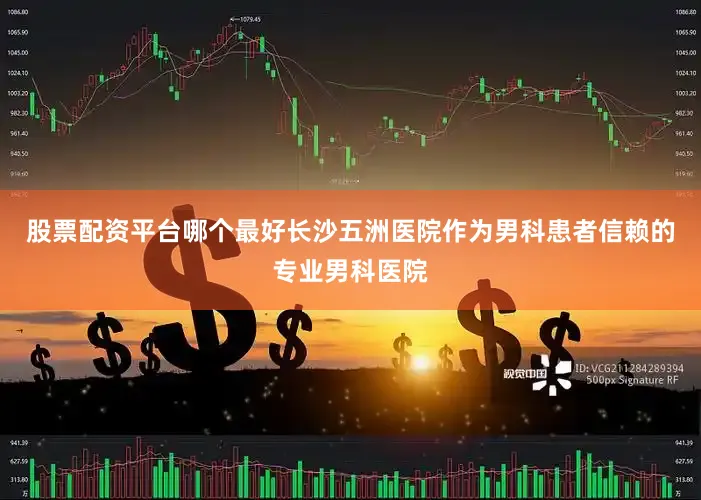 股票配资平台哪个最好长沙五洲医院作为男科患者信赖的专业男科医院