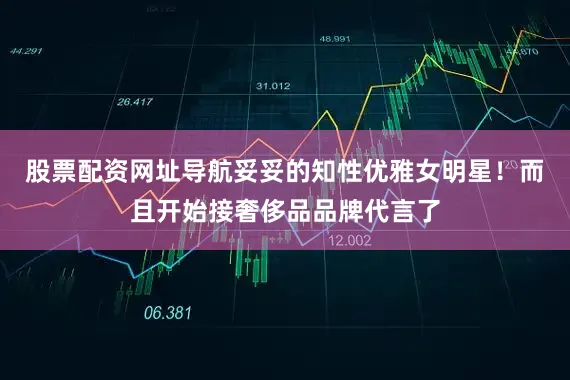 股票配资网址导航妥妥的知性优雅女明星！而且开始接奢侈品品牌代言了