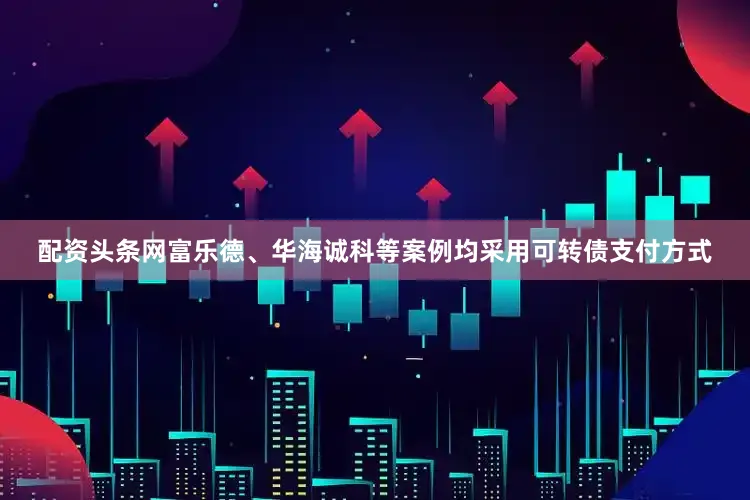 配资头条网富乐德、华海诚科等案例均采用可转债支付方式
