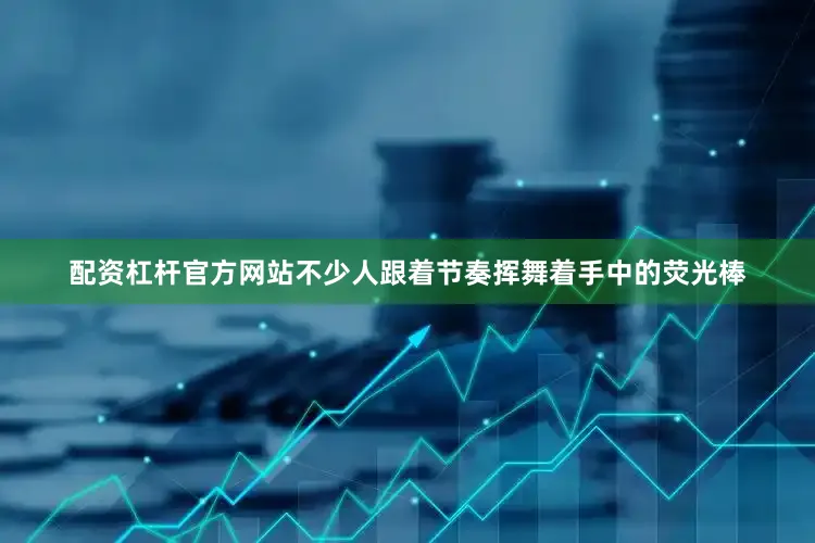 配资杠杆官方网站不少人跟着节奏挥舞着手中的荧光棒